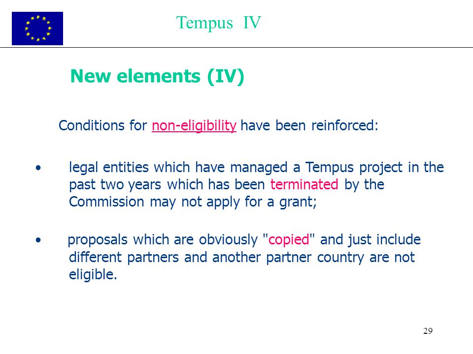 29 New elements (IV) Conditions for non-eligibility have been reinforced: legal entities which have managed a Tempus project in the past two years which has been terminated by the Commission may not apply for a grant; proposals which are obviously copied and just include different partners and another partner country are not eligible.