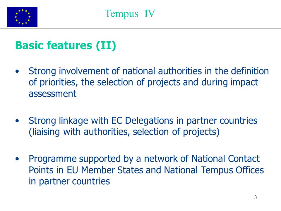 3 Basic features (II) Strong involvement of national authorities in the definition of priorities, the selection of projects and during impact assessment Strong linkage with EC Delegations in partner countries (liaising with authorities, selection of projects) Programme supported by a network of National Contact Points in EU Member States and National Tempus Offices in partner countries Tempus IV