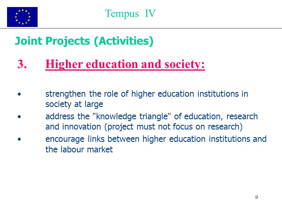9 Joint Projects (Activities) 3.Higher education and society: strengthen the role of higher education institutions in society at large address the knowledge triangle of education, research and innovation (project must not focus on research) encourage links between higher education institutions and the labour market Tempus IV