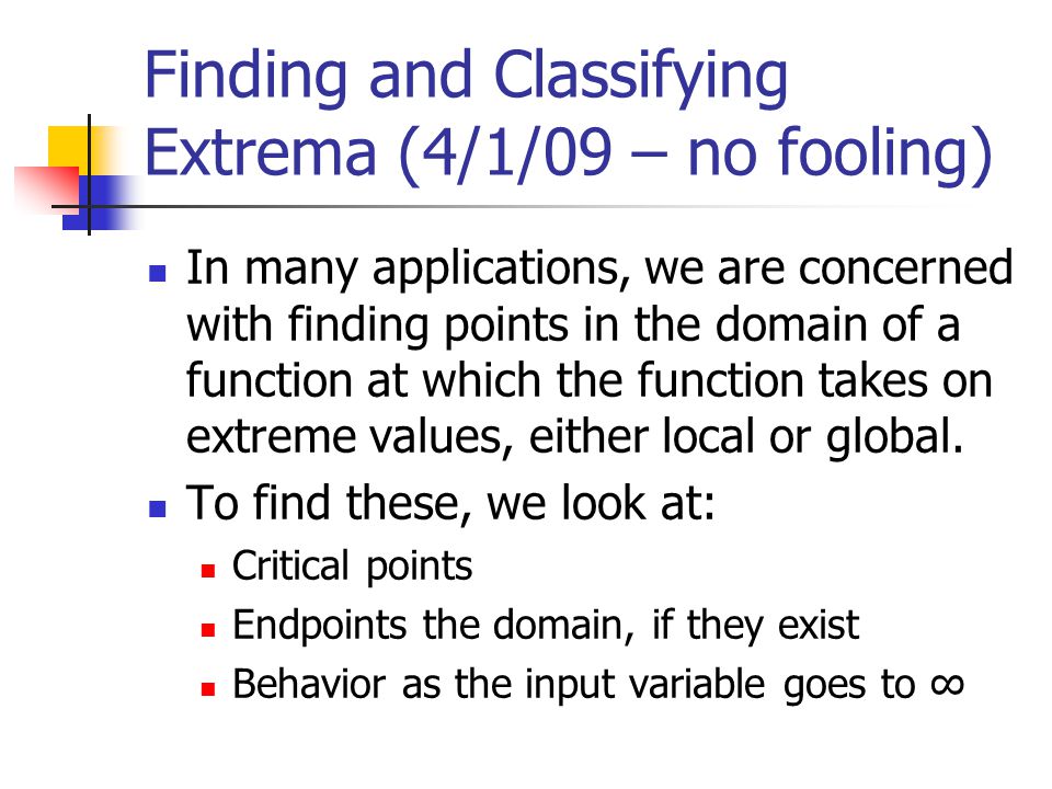 Finding and Classifying Extrema (4/1/09 – no fooling) In many applications, we are concerned with finding points in the domain of a function at which the function takes on extreme values, either local or global.