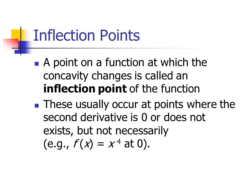 Inflection Points A point on a function at which the concavity changes is called an inflection point of the function These usually occur at points where the second derivative is 0 or does not exists, but not necessarily (e.g., f (x) = x 4 at 0).