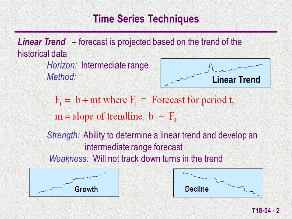 T Linear Trend Time Series Techniques Linear Trend – forecast is projected based on the trend of the historical data Horizon: Intermediate range Method: Strength: Ability to determine a linear trend and develop an intermediate range forecast Weakness: Will not track down turns in the trend Growth Decline