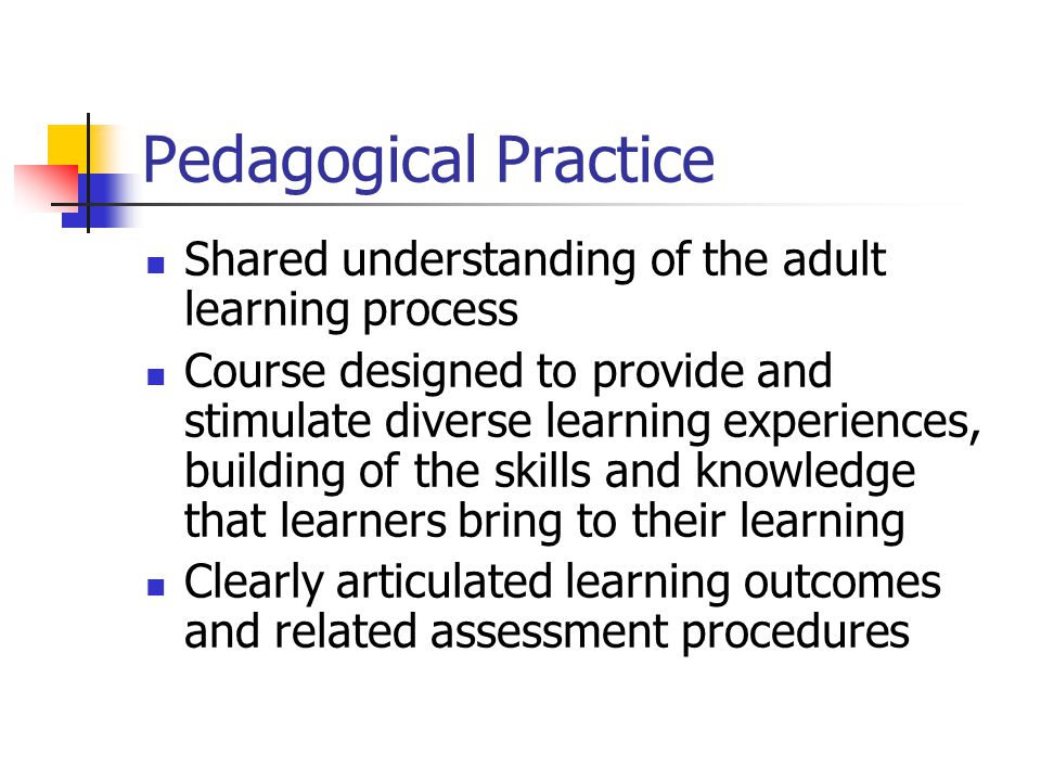 Pedagogical Practice Shared understanding of the adult learning process Course designed to provide and stimulate diverse learning experiences, building of the skills and knowledge that learners bring to their learning Clearly articulated learning outcomes and related assessment procedures