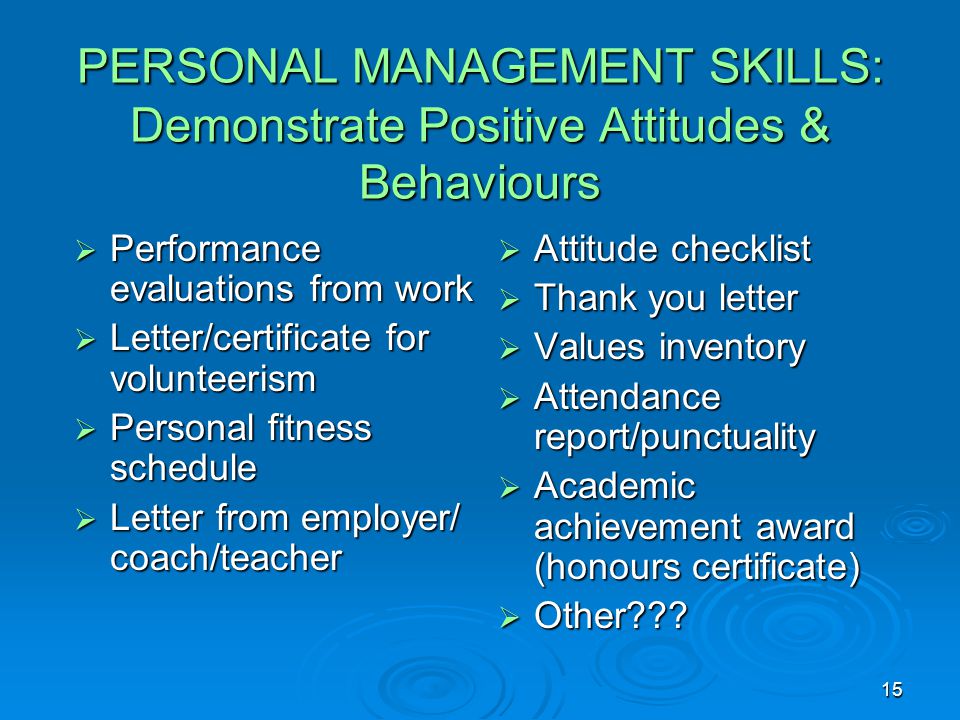15 PERSONAL MANAGEMENT SKILLS: Demonstrate Positive Attitudes & Behaviours  Performance evaluations from work  Letter/certificate for volunteerism  Personal fitness schedule  Letter from employer/ coach/teacher  Attitude checklist  Thank you letter  Values inventory  Attendance report/punctuality  Academic achievement award (honours certificate)  Other