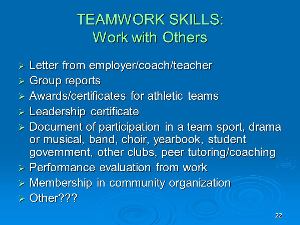 22 TEAMWORK SKILLS: Work with Others  Letter from employer/coach/teacher  Group reports  Awards/certificates for athletic teams  Leadership certificate  Document of participation in a team sport, drama or musical, band, choir, yearbook, student government, other clubs, peer tutoring/coaching  Performance evaluation from work  Membership in community organization  Other