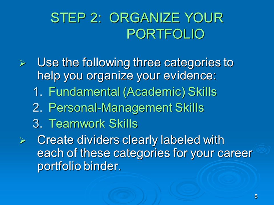 5 STEP 2: ORGANIZE YOUR PORTFOLIO  Use the following three categories to help you organize your evidence: 1.Fundamental (Academic) Skills 2.Personal-Management Skills 3.Teamwork Skills  Create dividers clearly labeled with each of these categories for your career portfolio binder.