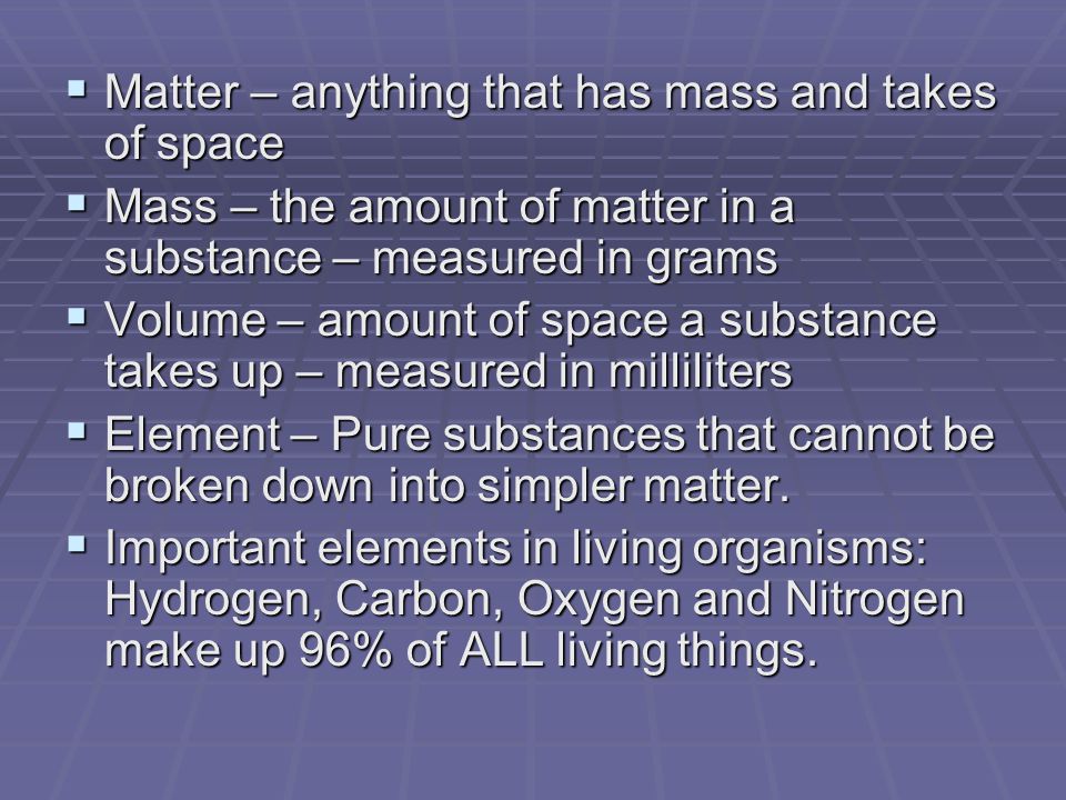  Matter – anything that has mass and takes of space  Mass – the amount of matter in a substance – measured in grams  Volume – amount of space a substance takes up – measured in milliliters  Element – Pure substances that cannot be broken down into simpler matter.