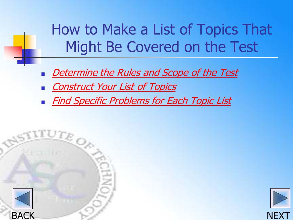 BACK NEXT How to Make a List of Topics That Might Be Covered on the Test Determine the Rules and Scope of the Test Construct Your List of Topics Find Specific Problems for Each Topic List Find Specific Problems for Each Topic List