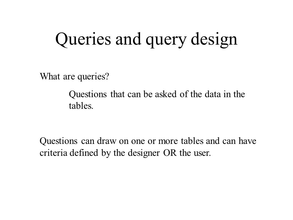 Queries and query design What are queries. Questions that can be asked of the data in the tables.