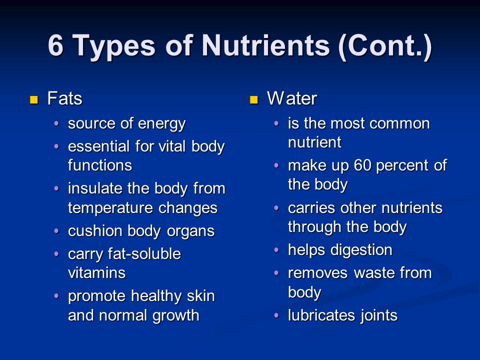 6 Types of Nutrients Carbohydrates Carbohydrates  starches and sugars  provide the body with most of its energy Proteins Proteins  needed to build, repair, and maintain body cells and tissues Vitamins  needed in small quantities  helps regulate body functions  Helps the body process other nutrients and fight infection Minerals  needed in small quantities  for sturdy bones and teeth  for healthy blood  helps w/ daily elimination