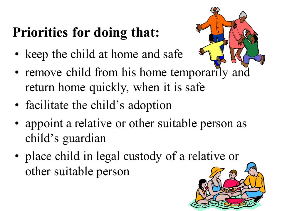 Priorities for doing that: keep the child at home and safe remove child from his home temporarily and return home quickly, when it is safe facilitate the child’s adoption appoint a relative or other suitable person as child’s guardian place child in legal custody of a relative or other suitable person