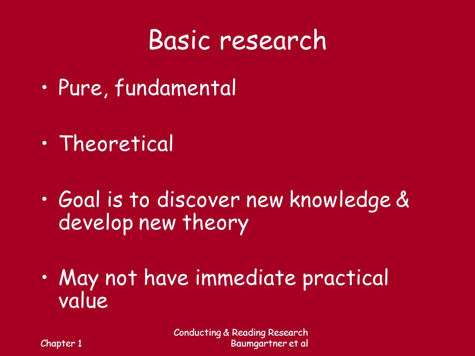 Chapter 1 Conducting & Reading Research Baumgartner et al Basic research Pure, fundamental Theoretical Goal is to discover new knowledge & develop new theory May not have immediate practical value