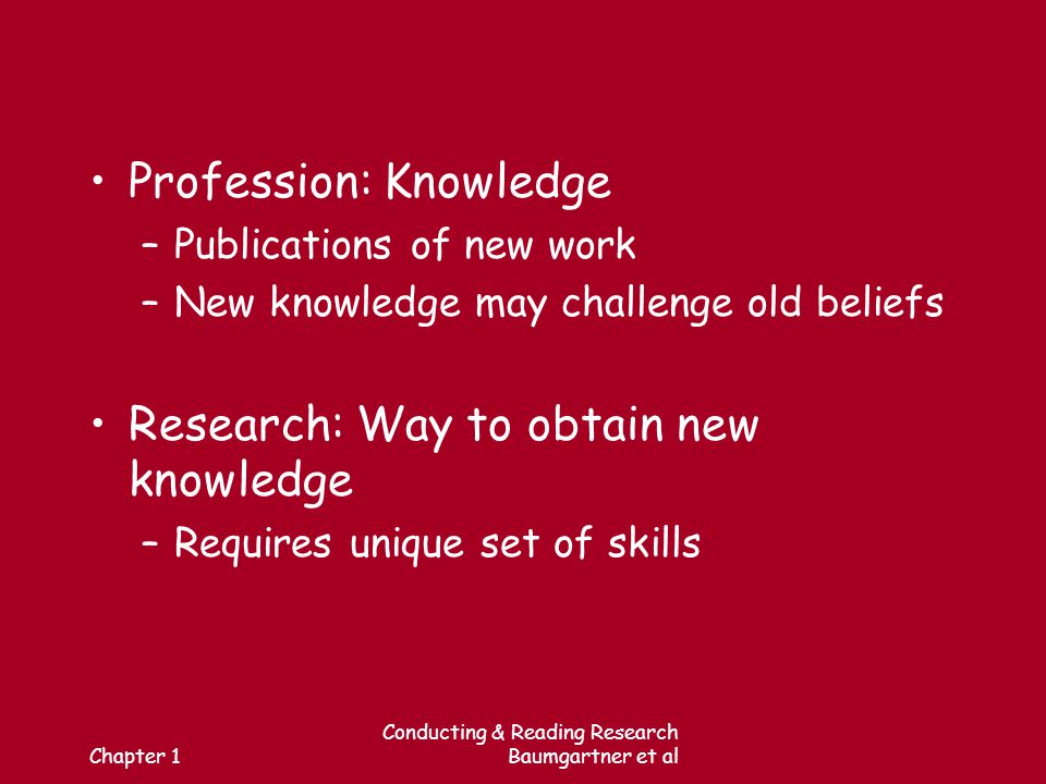 Chapter 1 Conducting & Reading Research Baumgartner et al Profession: Knowledge –Publications of new work –New knowledge may challenge old beliefs Research: Way to obtain new knowledge –Requires unique set of skills