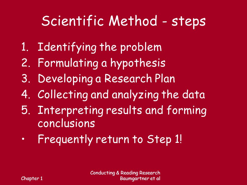 Chapter 1 Conducting & Reading Research Baumgartner et al Scientific Method - steps 1.Identifying the problem 2.Formulating a hypothesis 3.Developing a Research Plan 4.Collecting and analyzing the data 5.Interpreting results and forming conclusions Frequently return to Step 1!