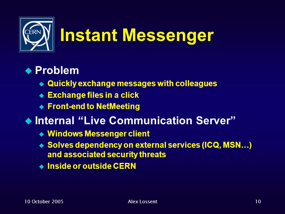10 October 2005Alex Lossent10 Instant Messenger  Problem  Quickly exchange messages with colleagues  Exchange files in a click  Front-end to NetMeeting  Internal Live Communication Server  Windows Messenger client  Solves dependency on external services (ICQ, MSN…) and associated security threats  Inside or outside CERN