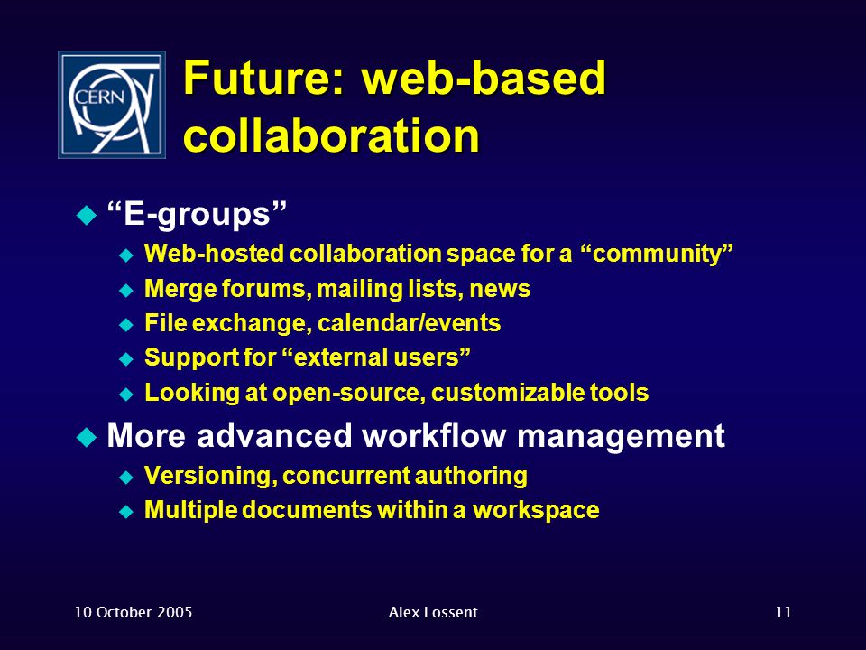 10 October 2005Alex Lossent11 Future: web-based collaboration  E-groups  Web-hosted collaboration space for a community  Merge forums, mailing lists, news  File exchange, calendar/events  Support for external users  Looking at open-source, customizable tools  More advanced workflow management  Versioning, concurrent authoring  Multiple documents within a workspace