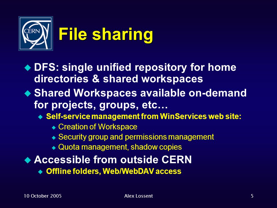 10 October 2005Alex Lossent5 File sharing  DFS: single unified repository for home directories & shared workspaces  Shared Workspaces available on-demand for projects, groups, etc…  Self-service management from WinServices web site:  Creation of Workspace  Security group and permissions management  Quota management, shadow copies  Accessible from outside CERN  Offline folders, Web/WebDAV access