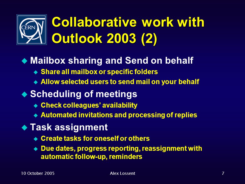 10 October 2005Alex Lossent7 Collaborative work with Outlook 2003 (2)  Mailbox sharing and Send on behalf  Share all mailbox or specific folders  Allow selected users to send mail on your behalf  Scheduling of meetings  Check colleagues’ availability  Automated invitations and processing of replies  Task assignment  Create tasks for oneself or others  Due dates, progress reporting, reassignment with automatic follow-up, reminders