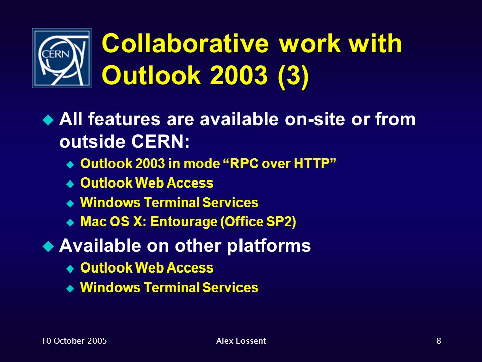10 October 2005Alex Lossent8 Collaborative work with Outlook 2003 (3)  All features are available on-site or from outside CERN:  Outlook 2003 in mode RPC over HTTP  Outlook Web Access  Windows Terminal Services  Mac OS X: Entourage (Office SP2)  Available on other platforms  Outlook Web Access  Windows Terminal Services