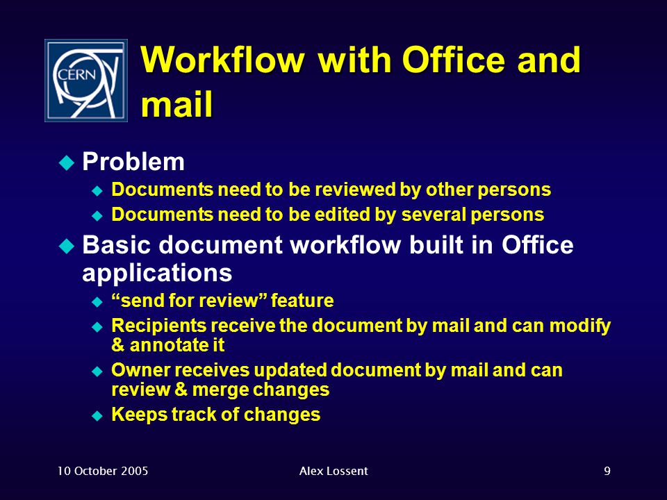 10 October 2005Alex Lossent9 Workflow with Office and mail  Problem  Documents need to be reviewed by other persons  Documents need to be edited by several persons  Basic document workflow built in Office applications  send for review feature  Recipients receive the document by mail and can modify & annotate it  Owner receives updated document by mail and can review & merge changes  Keeps track of changes