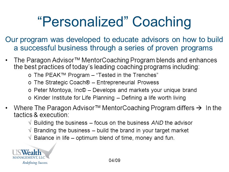 04/09 Personalized Coaching Our program was developed to educate advisors on how to build a successful business through a series of proven programs The Paragon Advisor™ MentorCoaching Program blends and enhances the best practices of today’s leading coaching programs including: oThe PEAK™ Program – Tested in the Trenches oThe Strategic Coach® – Entrepreneurial Prowess oPeter Montoya, Inc© – Develops and markets your unique brand oKinder Institute for Life Planning – Defining a life worth living Where The Paragon Advisor™ MentorCoaching Program differs  In the tactics & execution: √Building the business – focus on the business AND the advisor √Branding the business – build the brand in your target market √Balance in life – optimum blend of time, money and fun.