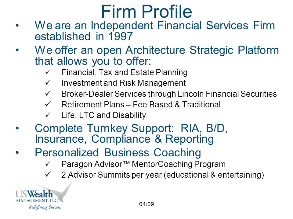 04/09 Firm Profile We are an Independent Financial Services Firm established in 1997 We offer an open Architecture Strategic Platform that allows you to offer: Financial, Tax and Estate Planning Investment and Risk Management Broker-Dealer Services through Lincoln Financial Securities Retirement Plans – Fee Based & Traditional Life, LTC and Disability Complete Turnkey Support: RIA, B/D, Insurance, Compliance & Reporting Personalized Business Coaching Paragon Advisor™ MentorCoaching Program 2 Advisor Summits per year (educational & entertaining)