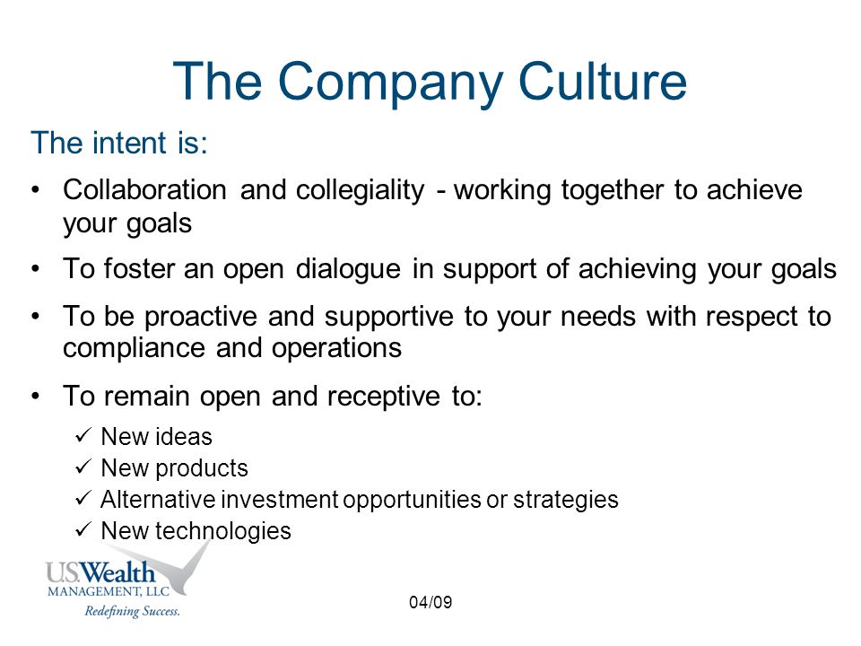 04/09 The Company Culture The intent is: Collaboration and collegiality - working together to achieve your goals To foster an open dialogue in support of achieving your goals To be proactive and supportive to your needs with respect to compliance and operations To remain open and receptive to: New ideas New products Alternative investment opportunities or strategies New technologies