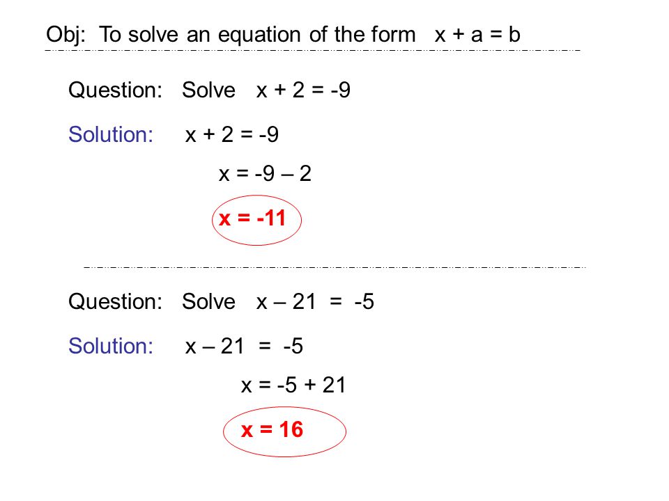 Obj: To solve an equation of the form x + a = b Question: Solve x + 2 = -9 Solution:x + 2 = -9 x = -9 – 2 x = -11 Question: Solve x – 21 = -5 Solution:x – 21 = -5 x = x = 16