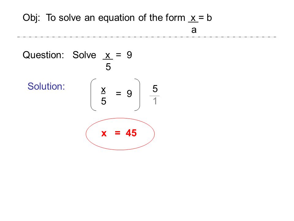 Question: Solve x = 9 5 Solution: x5x5 x = 45 Obj: To solve an equation of the form x = b a = 9 5 1