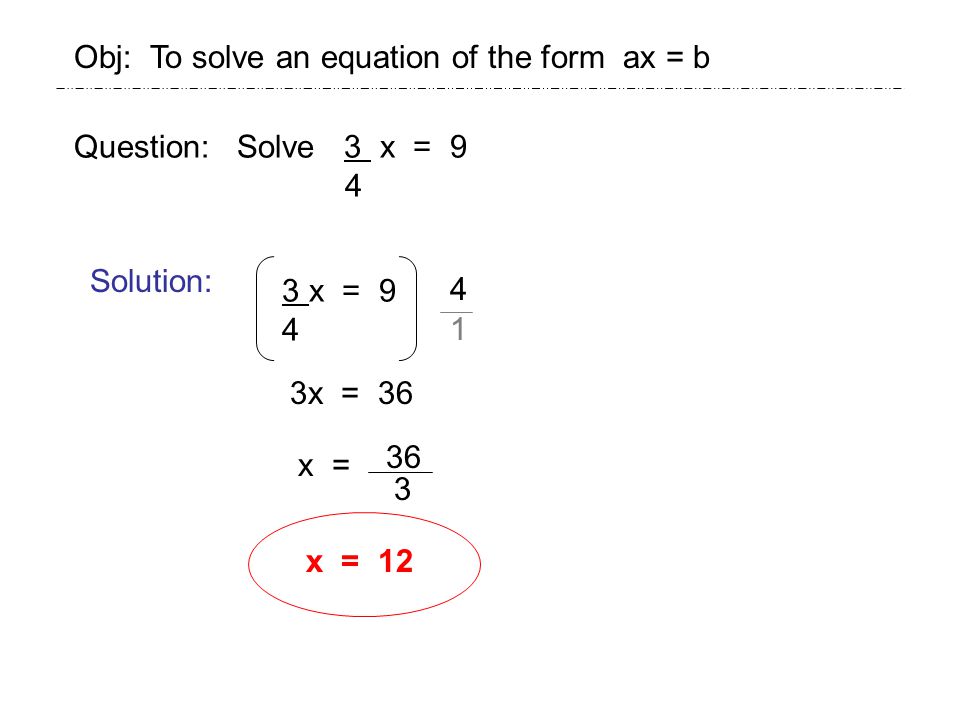 Question: Solve 3 x = 9 4 Solution: 3 x = 9 4 3x = 36 Obj: To solve an equation of the form ax = b x = 36 3 x =