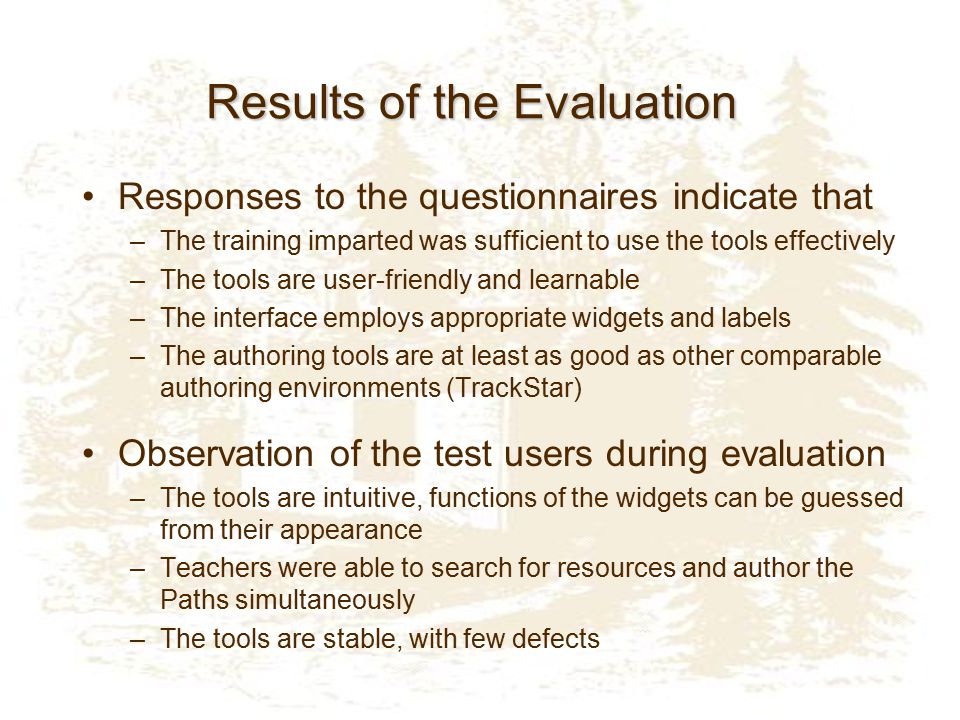 Results of the Evaluation Responses to the questionnaires indicate that –The training imparted was sufficient to use the tools effectively –The tools are user-friendly and learnable –The interface employs appropriate widgets and labels –The authoring tools are at least as good as other comparable authoring environments (TrackStar) Observation of the test users during evaluation –The tools are intuitive, functions of the widgets can be guessed from their appearance –Teachers were able to search for resources and author the Paths simultaneously –The tools are stable, with few defects