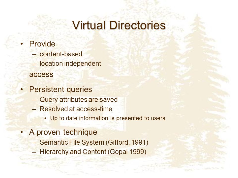 Virtual Directories Provide –content-based –location independent access Persistent queries –Query attributes are saved –Resolved at access-time Up to date information is presented to users A proven technique –Semantic File System (Gifford, 1991) –Hierarchy and Content (Gopal 1999)