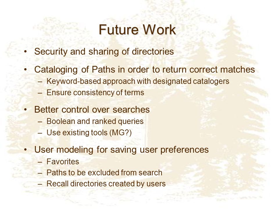 Future Work Security and sharing of directories Cataloging of Paths in order to return correct matches –Keyword-based approach with designated catalogers –Ensure consistency of terms Better control over searches –Boolean and ranked queries –Use existing tools (MG ) User modeling for saving user preferences –Favorites –Paths to be excluded from search –Recall directories created by users
