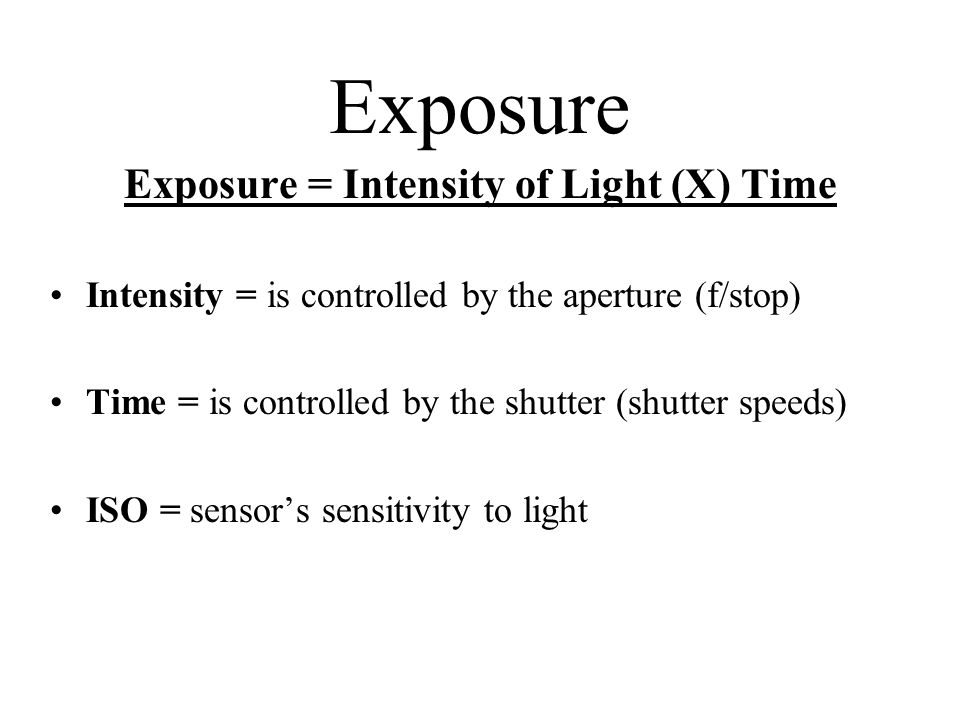 Exposure Exposure = Intensity of Light (X) Time Intensity = is controlled by the aperture (f/stop) Time = is controlled by the shutter (shutter speeds) ISO = sensor’s sensitivity to light