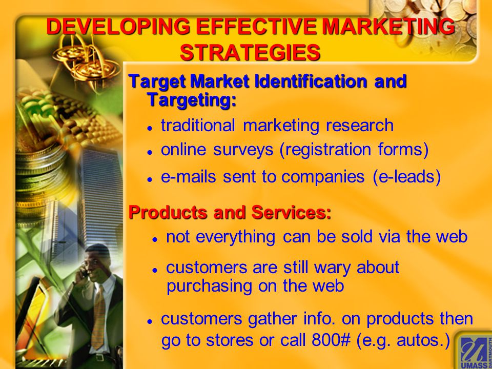 DEVELOPING EFFECTIVE MARKETING STRATEGIES Target Market Identification and Targeting: Target Market Identification and Targeting:  traditional marketing research  online surveys (registration forms)   s sent to companies (e-leads) Products and Services: Products and Services:  not everything can be sold via the web  customers are still wary about purchasing on the web  customers gather info.