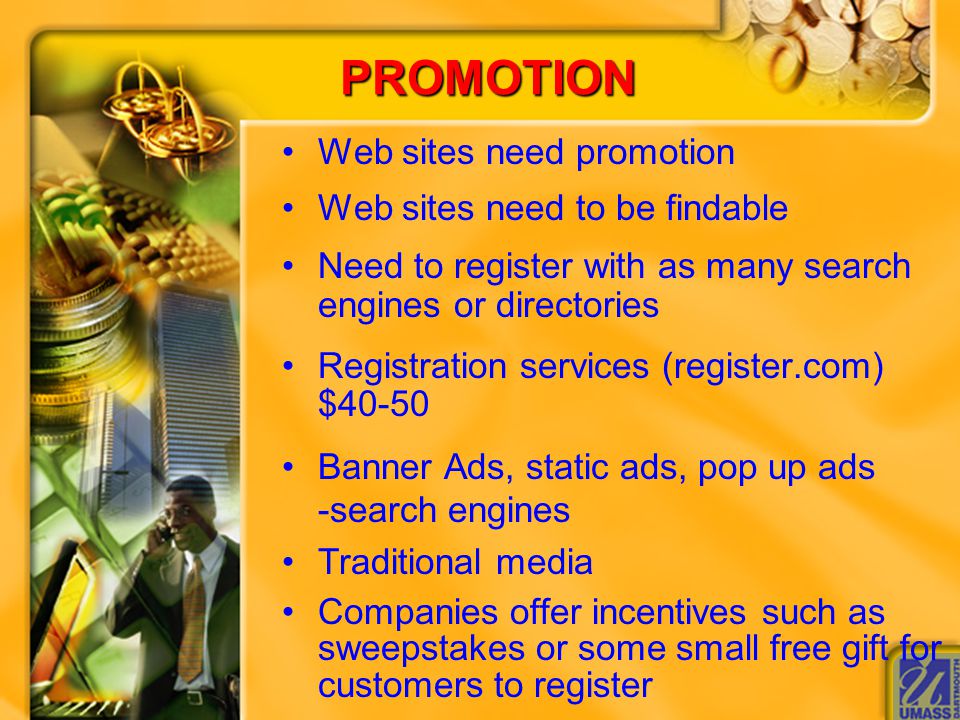 PROMOTION Web sites need promotion Web sites need to be findable Need to register with as many search engines or directories Registration services (register.com) $40-50 Banner Ads, static ads, pop up ads -search engines Traditional media Companies offer incentives such as sweepstakes or some small free gift for customers to register