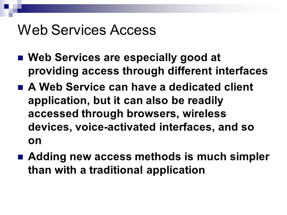Web Services Access Web Services are especially good at providing access through different interfaces A Web Service can have a dedicated client application, but it can also be readily accessed through browsers, wireless devices, voice-activated interfaces, and so on Adding new access methods is much simpler than with a traditional application