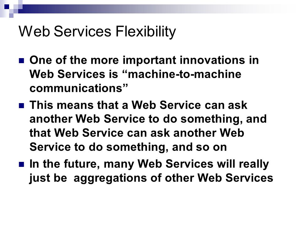 Web Services Flexibility One of the more important innovations in Web Services is machine-to-machine communications This means that a Web Service can ask another Web Service to do something, and that Web Service can ask another Web Service to do something, and so on In the future, many Web Services will really just be aggregations of other Web Services