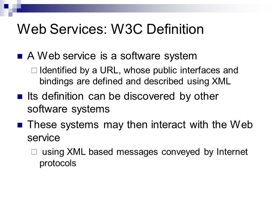 Web Services: W3C Definition A Web service is a software system  Identified by a URL, whose public interfaces and bindings are defined and described using XML Its definition can be discovered by other software systems These systems may then interact with the Web service  using XML based messages conveyed by Internet protocols