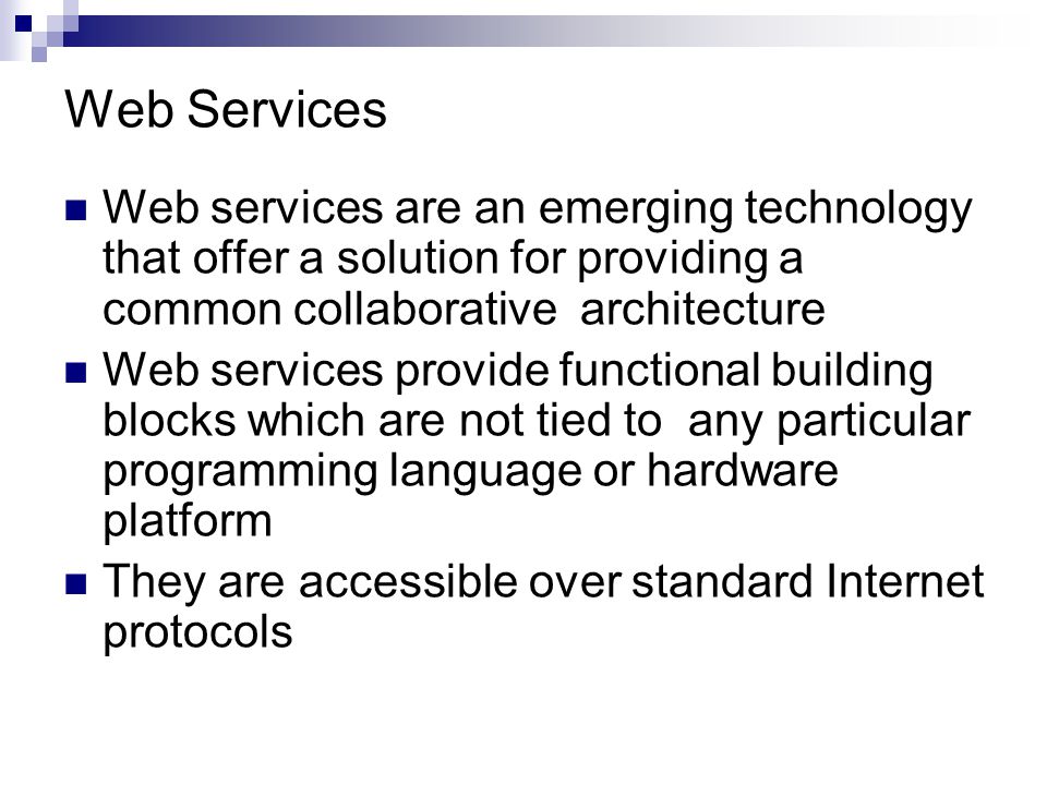 Web Services Web services are an emerging technology that offer a solution for providing a common collaborative architecture Web services provide functional building blocks which are not tied to any particular programming language or hardware platform They are accessible over standard Internet protocols