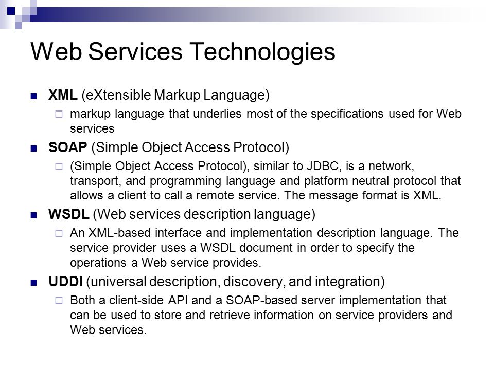 Web Services Technologies XML (eXtensible Markup Language)  markup language that underlies most of the specifications used for Web services SOAP (Simple Object Access Protocol)  (Simple Object Access Protocol), similar to JDBC, is a network, transport, and programming language and platform neutral protocol that allows a client to call a remote service.