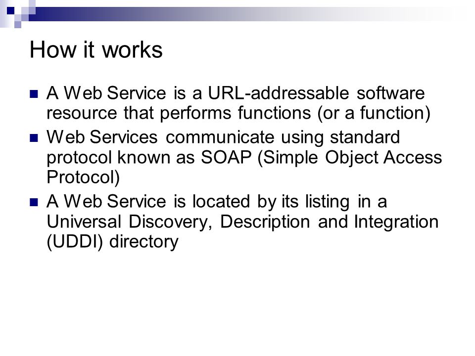 How it works A Web Service is a URL-addressable software resource that performs functions (or a function) Web Services communicate using standard protocol known as SOAP (Simple Object Access Protocol) A Web Service is located by its listing in a Universal Discovery, Description and Integration (UDDI) directory
