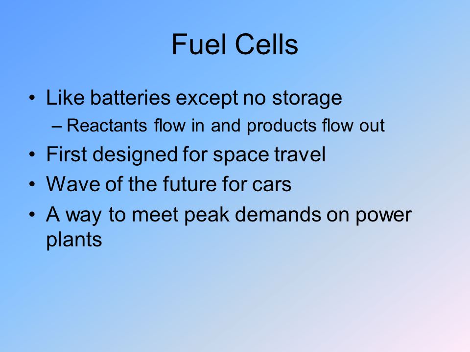 Fuel Cells Like batteries except no storage –Reactants flow in and products flow out First designed for space travel Wave of the future for cars A way to meet peak demands on power plants