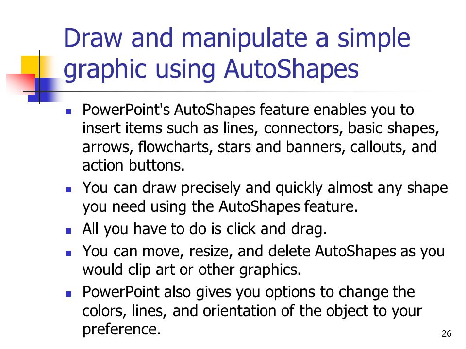 26 Draw and manipulate a simple graphic using AutoShapes PowerPoint s AutoShapes feature enables you to insert items such as lines, connectors, basic shapes, arrows, flowcharts, stars and banners, callouts, and action buttons.