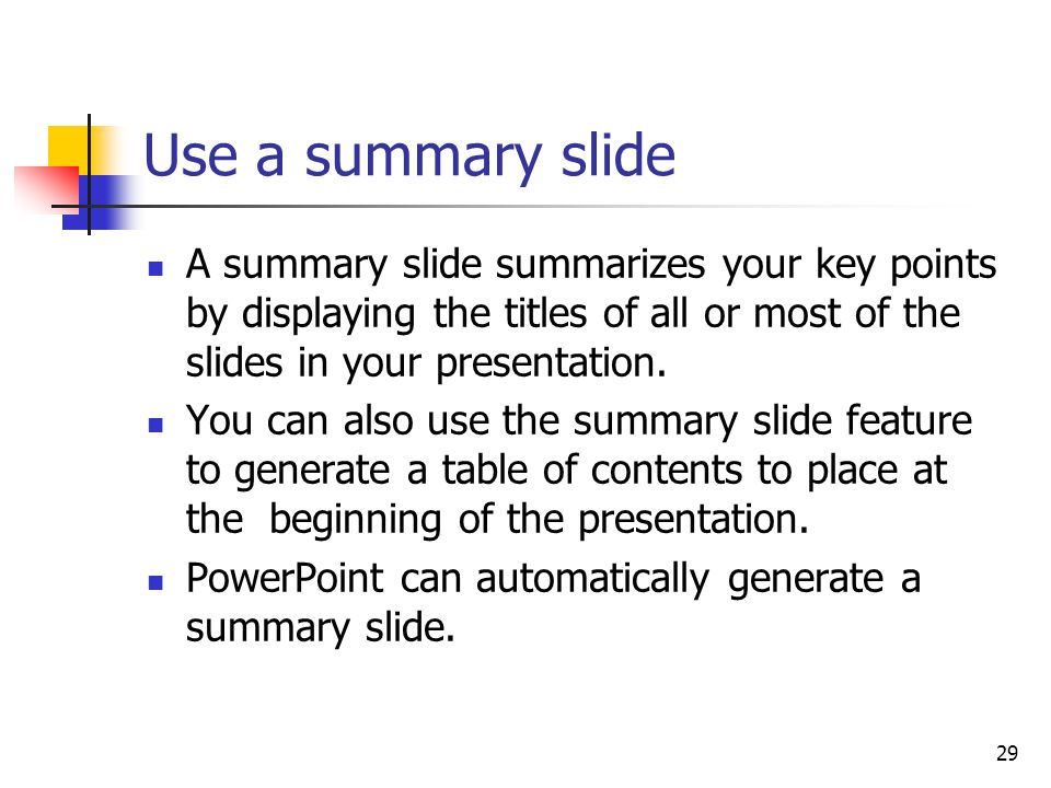29 Use a summary slide A summary slide summarizes your key points by displaying the titles of all or most of the slides in your presentation.