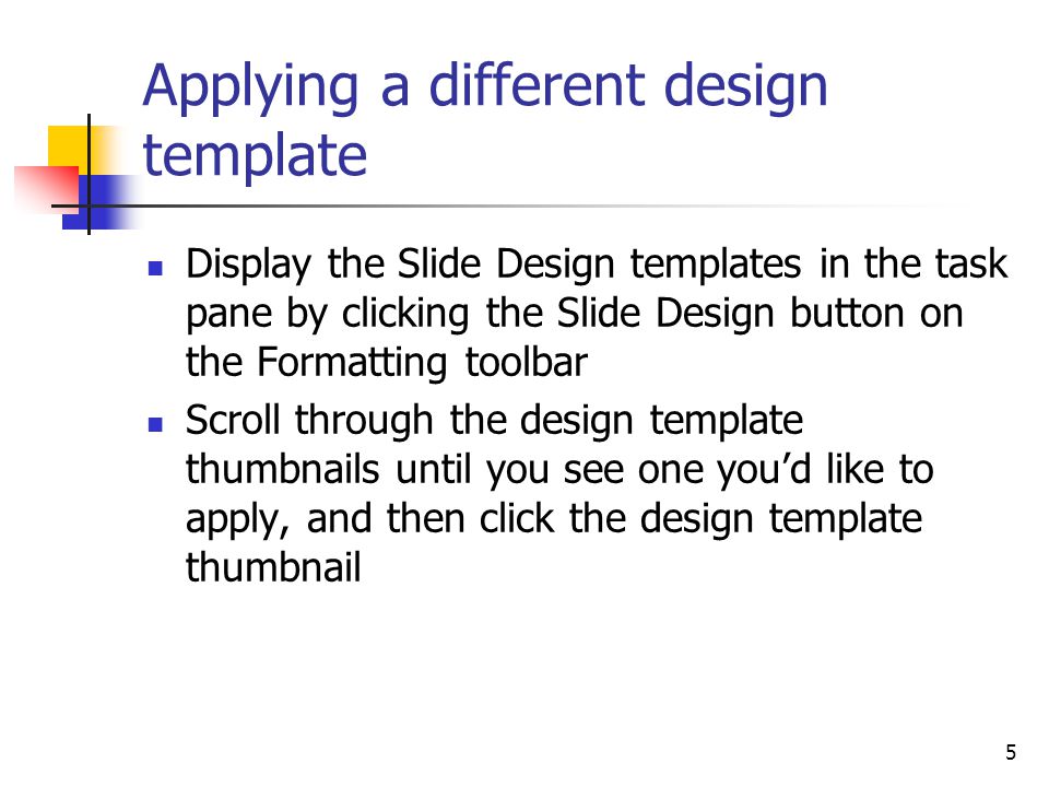 5 Applying a different design template Display the Slide Design templates in the task pane by clicking the Slide Design button on the Formatting toolbar Scroll through the design template thumbnails until you see one you’d like to apply, and then click the design template thumbnail