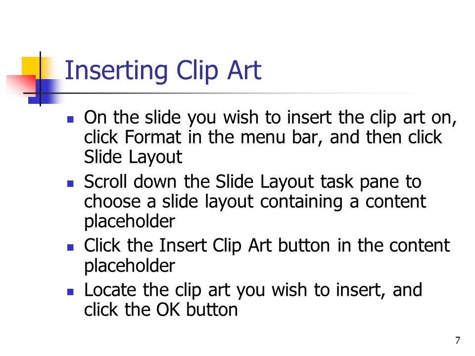 7 Inserting Clip Art On the slide you wish to insert the clip art on, click Format in the menu bar, and then click Slide Layout Scroll down the Slide Layout task pane to choose a slide layout containing a content placeholder Click the Insert Clip Art button in the content placeholder Locate the clip art you wish to insert, and click the OK button