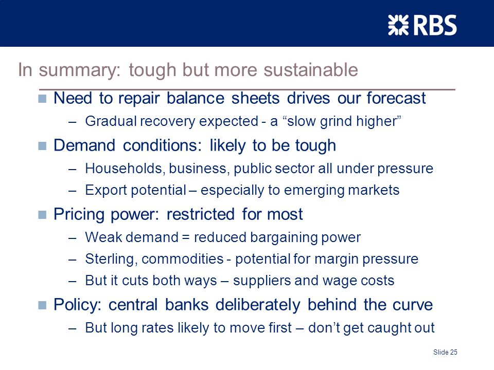 Slide 25 In summary: tough but more sustainable Need to repair balance sheets drives our forecast –Gradual recovery expected - a slow grind higher Demand conditions: likely to be tough –Households, business, public sector all under pressure –Export potential – especially to emerging markets Pricing power: restricted for most –Weak demand = reduced bargaining power –Sterling, commodities - potential for margin pressure –But it cuts both ways – suppliers and wage costs Policy: central banks deliberately behind the curve –But long rates likely to move first – don’t get caught out