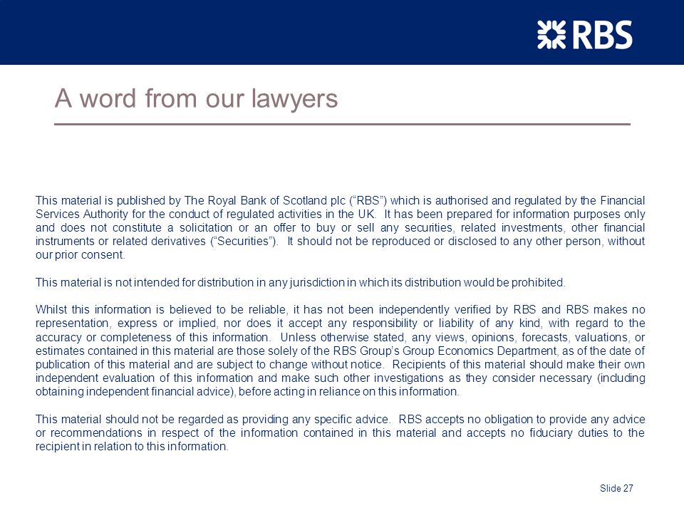 Slide 27 A word from our lawyers This material is published by The Royal Bank of Scotland plc ( RBS ) which is authorised and regulated by the Financial Services Authority for the conduct of regulated activities in the UK.