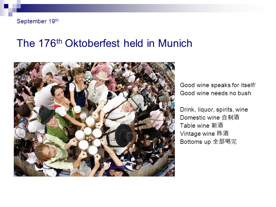 September 19 th The 176 th Oktoberfest held in Munich Good wine speaks for itself/ Good wine needs no bush Drink, liquor, spirits, wine Domestic wine 自制酒 Table wine 新酒 Vintage wine 陈酒 Bottoms up 全部喝完